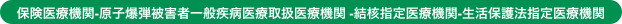 保険医療機関-原子爆弾被害者一般疾病医療取扱医療機関 -結核指定医療機関-生活保護法指定医療機関