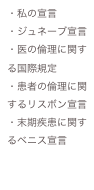 ・私の宣言
・ジュネーブ宣言
・医の倫理に関する国際規定
・患者の倫理に関するリスボン宣言
・末期疾患に関するベニス宣言